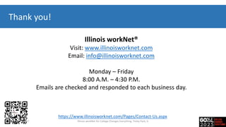 Thank you!
Illinois workNet®
Visit: www.illinoisworknet.com
Email: info@illinoisworknet.com
Monday – Friday
8:00 A.M. – 4:30 P.M.
Emails are checked and responded to each business day.
https://www.illinoisworknet.com/Pages/Contact-Us.aspx
7-20-2017 Illinois workNet for College Changes Everything, Tinley Park, IL
 
