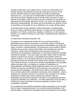 individuo, podrá entrar como cualquier otro y no solo eso a este mismo se le
brindara equidad, principalmente se sabe que cada alumno requiere de una
atención diferente debido a la multa-variedad de canales de aprendizaje,
situaciones, etc., y con este plan ya implementado lo recalcamos nuevamente
pero ahora de manera obligada ya que el docente tendrá que hacer un mayor
esfuerzo para integrar y guiar de manera correcta a cada alumno priorizando las
situaciones que se le puedan generar en el aula, y en cuanto a la escuela deberá
estar hecha estructuralmente de manera que se lo demanden sus alumnos ya que
es importante que la escuela no sea un obstáculo si no un lugar de fácil acceso.
Un planteamiento de esta magnitud no refiere únicamente a discapacidades
físicas si no llega a extenderse desde alumnos con bajos recursos necesidades
generales como: físicas, económicas, culturales, sociales etc., se abre aquí una
escuela con un entorno armonioso el cual a futuro va generando una sociedad con
mucha ética.
La Gobernanza Del Sistema Educativo 182
Se requiere de una gobernanza distinta a la que es tradicional, flexible y
participativa que se propone cada sujeto a un concepto y ejercicio de gobierno.
Para que los niños y jóvenes del país adquieran los aprendizajes que el siglo XXl
exige y se formen, la descentralización de la educación en los noventa la reforma
educativa de sus propios cambios estructurales de la sociedad y la economía
mexicanas, debido a ello la transformación de la educación requiere de
mecanismos de cooperación y colaboración, se es necesario hacerlos funcionales
mediante los esfuerzos. Para que se logre una mejor relación entre las diferentes
órdenes de gobierno de recursos y capacidades de los distintos actores de
sistema educativo y de la sociedad en general, la autoridad que rige la gobernanza
del sistema educativo se alimenta de los valores éticos, jurídicos y políticos que
nacen desde la escuela y se alcanza la más alta responsabilidad y los principales
valores que deben nutrir es el respeto, la confianza, la honestidad y la
responsabilidad, se fortalecerá desde el gobierno federal, así como se procura las
familias, los directivos, la participación de los docentes, los supervisores y los
asesores técnico-pedagógico. Una trasformación cultural de la mayor relevancia
en lo cual todo ejercicio de la autoridad al aprendizaje de los estudiantes , esto no
significa que no debamos conocer lo que sucede en las escuelas por lo contrario
se plantea la realidad de los centros escolares para atender mejor sus
necesidades, los procesos de evaluación previstos en la normatividad permitirán
conocer los elementos que contribuyen a un mejor desempeño de las escuelas, a
identificar las causas que limitan los alcances esperados y diseñar con las
comunidades educativas.
En la colaboración entre ámbitos de gobierno, deben concretarse en las escuelas
de todo el país, independientemente si son parte del sistema federalizado o del
sistema estatal, la colaboración del gobierno federal, los gobiernos de los estados
 