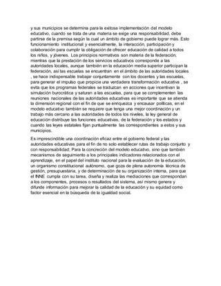 y sus municipios se determina para la exitosa implementación del modelo
educativo, cuando se trata de una materia se exige una responsabilidad, debe
partirse de la premisa según la cual un ámbito de gobierno puede lograr más. Esto
funcionamiento institucional y esencialmente, la interacción, participación y
colaboración para cumplir la obligación de ofrecer educación de calidad a todos
los niños, y jóvenes. Los principios normativos son materia de la federación,
mientras que la prestación de los servicios educativos corresponde a las
autoridades locales, aunque también en la educación media superior participan la
federación, así las escuelas se encuentran en el ámbito de las autoridades locales
, se hace indispensable trabajar conjuntamente con los docentes y las escuelas,
para generar el impulso que propicie una verdadera transformación educativa , se
evita que los programas federales se traduzcan en acciones que incentivan la
simulación burocrática y saturan a las escuelas, para que se complementen las
reuniones nacionales de las autoridades educativas es importante que se atienda
la dimensión regional con el fin de que se enriquezca y encausar políticas, en el
modelo educativo también se requiere que tenga una mejor coordinación y un
trabajo más cercano a las autoridades de todos los niveles, la ley general de
educación distribuye las funciones educativas, de la federación y los estados y
cuando las leyes estatales fijan puntualmente las correspondientes a estos y sus
municipios.
Es imprescindible una coordinación eficaz entre el gobierno federal y las
autoridades educativas para el fin de no solo establecer rutas de trabajo conjunto y
con responsabilidad, Para la concreción del modelo educativo, sino que también
mecanismos de seguimiento a los principales indicadores relacionados con el
aprendizaje, en el papel del instituto nacional para la evaluación de la educación,
un organismo constitucional autónomo, que goza de plena autonomía técnica de
gestión, presupuestaria, y de determinación de su organización interna, para que
el INNE cumpla con su tarea, diseña y realiza las mediaciones que correspondan
a los componentes, procesos o resultados del sistema, así mismo genera y
difunde información para mejorar la calidad de la educación y su equidad como
factor esencial en la búsqueda de la igualdad social.
 