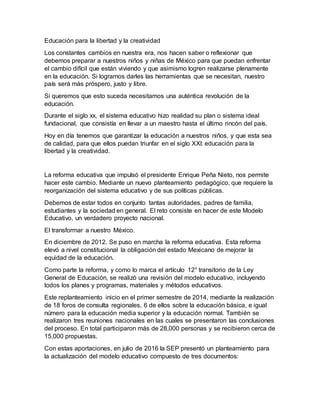 Educación para la libertad y la creatividad
Los constantes cambios en nuestra era, nos hacen saber o reflexionar que
debemos preparar a nuestros niños y niñas de México para que puedan enfrentar
el cambio difícil que están viviendo y que asimismo logren realizarse plenamente
en la educación. Si logramos darles las herramientas que se necesitan, nuestro
país será más próspero, justo y libre.
Si queremos que esto suceda necesitamos una auténtica revolución de la
educación.
Durante el siglo xx, el sistema educativo hizo realidad su plan o sistema ideal
fundacional, que consistía en llevar a un maestro hasta el último rincón del país.
Hoy en día tenemos que garantizar la educación a nuestros niños, y que esta sea
de calidad, para que ellos puedan triunfar en el siglo XXl: educación para la
libertad y la creatividad.
La reforma educativa que impulsó el presidente Enrique Peña Nieto, nos permite
hacer este cambio. Mediante un nuevo planteamiento pedagógico, que requiere la
reorganización del sistema educativo y de sus políticas públicas.
Debemos de estar todos en conjunto tantas autoridades, padres de familia,
estudiantes y la sociedad en general. El reto consiste en hacer de este Modelo
Educativo, un verdadero proyecto nacional.
El transformar a nuestro México.
En diciembre de 2012. Se puso en marcha la reforma educativa. Esta reforma
elevó a nivel constitucional la obligación del estado Mexicano de mejorar la
equidad de la educación.
Como parte la reforma, y como lo marca el artículo 12° transitorio de la Ley
General de Educación, se realizó una revisión del modelo educativo, incluyendo
todos los planes y programas, materiales y métodos educativos.
Este replanteamiento inicio en el primer semestre de 2014, mediante la realización
de 18 foros de consulta regionales, 6 de ellos sobre la educación básica, e igual
número para la educación media superior y la educación normal. También se
realizaron tres reuniones nacionales en las cuales se presentaron las conclusiones
del proceso. En total participaron más de 28,000 personas y se recibieron cerca de
15,000 propuestas.
Con estas aportaciones, en julio de 2016 la SEP presentó un planteamiento para
la actualización del modelo educativo compuesto de tres documentos:
 