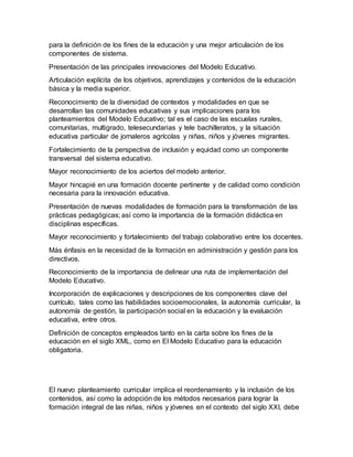para la definición de los fines de la educación y una mejor articulación de los
componentes de sistema.
Presentación de las principales innovaciones del Modelo Educativo.
Articulación explícita de los objetivos, aprendizajes y contenidos de la educación
básica y la media superior.
Reconocimiento de la diversidad de contextos y modalidades en que se
desarrollan las comunidades educativas y sus implicaciones para los
planteamientos del Modelo Educativo; tal es el caso de las escuelas rurales,
comunitarias, multigrado, telesecundarias y tele bachilleratos, y la situación
educativa particular de jornaleros agrícolas y niñas, niños y jóvenes migrantes.
Fortalecimiento de la perspectiva de inclusión y equidad como un componente
transversal del sistema educativo.
Mayor reconocimiento de los aciertos del modelo anterior.
Mayor hincapié en una formación docente pertinente y de calidad como condición
necesaria para la innovación educativa.
Presentación de nuevas modalidades de formación para la transformación de las
prácticas pedagógicas; así como la importancia de la formación didáctica en
disciplinas específicas.
Mayor reconocimiento y fortalecimiento del trabajo colaborativo entre los docentes.
Más énfasis en la necesidad de la formación en administración y gestión para los
directivos.
Reconocimiento de la importancia de delinear una ruta de implementación del
Modelo Educativo.
Incorporación de explicaciones y descripciones de los componentes clave del
currículo, tales como las habilidades socioemocionales, la autonomía curricular, la
autonomía de gestión, la participación social en la educación y la evaluación
educativa, entre otros.
Definición de conceptos empleados tanto en la carta sobre los fines de la
educación en el siglo XML, como en El Modelo Educativo para la educación
obligatoria.
El nuevo planteamiento curricular implica el reordenamiento y la inclusión de los
contenidos, así como la adopción de los métodos necesarios para lograr la
formación integral de las niñas, niños y jóvenes en el contexto del siglo XXI, debe
 