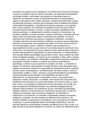 aprovechar los avances de la investigación en beneficio de la formación humanista
y buscar un equilibrio entre los valores universales y la diversidad de identidades
nacionales, locales e individuales, para lograrlo es importante superar la
saturación de contenidos; buscar la interdisciplinariedad y la transversalidad;
mejorar la articulación entre niveles educativos, campos del conocimiento y áreas
del desarrollo personal y social ya que la educación tiene la finalidad de contribuir
a desarrollar las facultades y el potencial de todas las personas, en lo cognitivo,
físico, social y afectivo, en condiciones de igualdad, es por eso que la vida en
sociedad requiere aprender a convivir, y supone principios compartidos entre
todas las personas. un planteamiento educativo basado en el humanismo, las
escuelas y planteles no cesan de buscar y gestar condiciones y procesos para que
todas y todos los estudiantes tengan la oportunidad de aprender, así mismo,
además de ser individuos que aprecian y respetan la diversidad, y rechazan y
combaten toda forma de discriminación y violencia, es preciso que los estudiantes
aprendan a reconocerse como personas que actúan en lo local, forman parte de
una sociedad global y plural, y habitan un planeta cuya preservación es
responsabilidad de todos, ya que si bien en la sociedad actual la transmisión de la
información y la producción de nuevos saberes ocurren desde ámbitos diversos, la
escuela debe garantizar la organización de dicha información, es responsabilidad
de la escuela facilitar aprendizajes que permitan a niñas, niños y jóvenes ser parte
de las sociedades actuales, y su función ya no es enseñar a niñas, niños y jóvenes
lo que no saben, sino contribuir a desarrollar la capacidad de aprender a aprender,
que significa aprender a pensar, a controlar los procesos personales de
aprendizaje, a valorar lo que se aprende en conjunto con otros, y, a fomentar el
interés y la motivación para aprender a lo largo de toda la vida, para lograr estos
objetivos es necesario reforzar las capacidades de comprensión lectora, expresión
escrita y verbal, el plurilingüismo, el entendimiento del mundo natural y social, el
razonamiento analítico y crítico, Asimismo, es primordial fortalecer las habilidades
socioemocionales que les permitan a los estudiantes ser felices, tener
determinación, ser perseverantes y recipientes, es decir, que puedan lidiar y
adaptarse a nuevas situaciones, no obstante, éste requiere del compromiso del
estudiante para participar en su propio aprendizaje y en el de sus pares, y, sobre
todo, el amor, la curiosidad y la disposición por el conocimiento, es por ello que
bajo la perspectiva del Modelo Educativo, las prácticas pedagógicas de los
docentes deben contribuir a la construcción de una comunidad de aprendizaje
solidaria y afectiva, en donde todos sus miembros se apoyen entre sí, entre los
métodos de enseñanza para promover la indagación, la creatividad, la
colaboración y la motivación, se encuentra el aprendizaje basado en preguntas,
problemas y proyectos, el cual considera los intereses de los alumnos y los
fomenta mediante su apropiación e investigación, el uso de este tipo de métodos,
contribuyen a que los estudiantes logren aprendizajes significativos, pues les
permitan aplicar los conocimientos escolares a problemas de su vida, ya que a lo
largo de toda la educación obligatoria, el currículo se orienta a la edificación de los
 