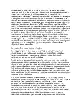 cuatro pilares de la educación, “aprender a conocer”, “aprender a aprender”,
“aprender a ser” y “aprender a convivir” para construir estos pilares educativos a
través de la práctica diaria, el planteamiento curricular determina los
conocimientos, habilidades, actitudes y valores que los estudiantes han de adquirir
a lo largo de la educación obligatoria, ya que el ambiente de aprendizaje es un
conjunto de factores que favorecen o dificultan la interacción social en un espacio
físico o virtual determinado, sin embargo, para hacer posible el mayor logro de los
estudiantes, los docentes deben priorizar las interacciones significativas entre
ellos, y favorece que todos los estudiantes integren los nuevos aprendizajes a sus
estructuras den conocimiento existentes, y se da lugar al aprendizaje “significativo”
De esta manera, es factible promover aprendizajes a partir de la vida cotidiana y
los intereses de los estudiantes, ya que en un ambiente de aprendizaje, la
evaluación es un proceso que tiene como objetivo mejorar el desempeño de los
estudiantes e identificar sus áreas de oportunidad, y se sustenta en diversas
metodologías y debe consolidarse como un proceso que contribuya al aprendizaje
mediante la retroalimentación, así mismo recurrir al modelaje de las estrategias de
aprendizaje, son de orden público y pueden acoplarse a las necesidades
específicas de los estudiantes.
La escuela al centro del sistema educativo.
La principal función de la escuela ha consistido en aportar ideas para el
mejoramiento de sus instalaciones, mientras que los apartados educativos
transmiten sus políticas y supervisan la educación, y esto tiene como
consecuencia una gran carga administrativa.
Para el gobierno la educación siempre se ha encontrado muy pode debajo de
otras cuestiones políticas, causando un problema a los docentes que no pueden
ejercer su labor por culpa del trabajo administrativo excesivo. Para resolver esto el
nuevo modelo educativo propone transformar la educación para adaptarla al siglo
XXI, poniendo a la escuela a cargo de su propia organización, formada por
maestros, directivos, padres de familia y estudiantes, con los conocimientos para
lograr transformar el sistema educativo y guiarlo al mejoramiento del aprendizaje y
desarrollo de los estudiantes.
Con el paso del tiempo se han implementado enfoques administrativos y de
organización escolar inestables, ya que no se pensó realmente en cómo ayudar a
los maestros para transformar su práctica educativa, lo que tuvo como
consecuencia el mal uso del tiempo en el aula, suspensión de tareas por
cuestiones administrativas, la frustración de los maestros y de la comunidad
educativa. Esto es inaceptable con el nuevo planteamiento pedagógico, la
implementación de la nueva planeación para la educación de una mayor calidad.
Poner a la comunidad escolar al centro del sistema educativo ayuda a la
orientación de los recursos y las acciones a proporcionar una educación de
 