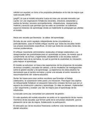 calidad con equidad, en torno a los propósitos planteados en la ruta de mejora que
cada escuela define.
(pag97,) lo que el modelo educativo busca es crear una escuela renovada que
cuente con una organización fortalecida (docentes, directivos, estudiantes y
padres de familia), recursos acompañamiento, infraestructura, equipamiento,
material y servicios que permitan que las aulas se conviertan en auténticos
espacios inclusivos de aprendizaje donde se implemente la pedagogía que plantea
el modelo.
Hacia una escuela que favorezca la cultura del aprendizaje.
Se trata de una visión regulada independiente de las circunstancias y
particularidades, pues el modelo antiguo asumía que todas las escuelas tienen
sus propias necesidades específicas, el creer que todas las escuelas tienes las
mismas problemáticas.
El enfoque meramente administrativo obstaculiza el trabajo colaborativo y se
desaprovechan las posibilidades para un aprendizaje en pares, de manera que el
cumplimiento de normas y reglamentos desalentando a las escuelas realicen
actividades fuera de la normativa, lo cual no permite la creatividad, la innovación
para mejorar el aprendizaje.
El modelo se estructuro en base a las experiencias de los programas de escuelas
de tiempo completo y escuelas de calidad, y de los resultados de investigaciones
sobre la gestión escolar y de aprendizaje. La experiencia de estos estudios ha
demostrado que el cambio normativo y poner a la escuela al centro necesita un
reacomodamiento del sistema educativo.
Sentar las bases para crear centros escolares que fomenten el trabajo
colaborativo, la cooperación entre pares y la innovación. Para lograr ese objetivo
es indispensable fortalecer en educación básica los consejos técnicos que son un
espacio de construcción colectiva y aprendizaje. En ellas se planean, implementan
y dan seguimiento y evalúan una ruta de mejora para el aprendizaje de los
estudiantes.
La escuela como una comunidad con autonomía de gestión.
En este apartado del modelo educativo se centra en la capacitación de los nuevos
miembros de las escuelas que forman parte de la comunidad estudiantil, para la
planeación de la ruta de mejora, fortaleciendo la participación.
El adecuado uso de los recursos financieras conforme a las necesidades de cada
plantel educativo.
 