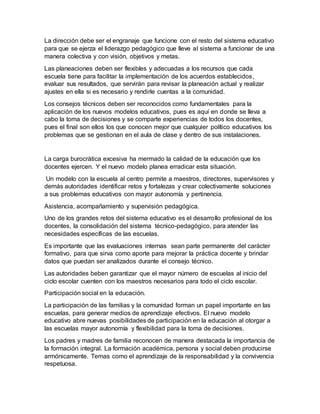 La dirección debe ser el engranaje que funcione con el resto del sistema educativo
para que se ejerza el liderazgo pedagógico que lleve al sistema a funcionar de una
manera colectiva y con visión, objetivos y metas.
Las planeaciones deben ser flexibles y adecuadas a los recursos que cada
escuela tiene para facilitar la implementación de los acuerdos establecidos,
evaluar sus resultados, que servirán para revisar la planeación actual y realizar
ajustes en ella si es necesario y rendirle cuentas a la comunidad.
Los consejos técnicos deben ser reconocidos como fundamentales para la
aplicación de los nuevos modelos educativos, pues es aquí en donde se lleva a
cabo la toma de decisiones y se comparte experiencias de todos los docentes,
pues el final son ellos los que conocen mejor que cualquier político educativos los
problemas que se gestionan en el aula de clase y dentro de sus instalaciones.
La carga burocrática excesiva ha mermado la calidad de la educación que los
docentes ejercen. Y el nuevo modelo planea erradicar esta situación.
Un modelo con la escuela al centro permite a maestros, directores, supervisores y
demás autoridades identificar retos y fortalezas y crear colectivamente soluciones
a sus problemas educativos con mayor autonomía y pertinencia.
Asistencia, acompañamiento y supervisión pedagógica.
Uno de los grandes retos del sistema educativo es el desarrollo profesional de los
docentes, la consolidación del sistema técnico-pedagógico, para atender las
necesidades específicas de las escuelas.
Es importante que las evaluaciones internas sean parte permanente del carácter
formativo, para que sirva como aporte para mejorar la práctica docente y brindar
datos que puedan ser analizados durante el consejo técnico.
Las autoridades beben garantizar que el mayor número de escuelas al inicio del
ciclo escolar cuenten con los maestros necesarios para todo el ciclo escolar.
Participación social en la educación.
La participación de las familias y la comunidad forman un papel importante en las
escuelas, para generar medios de aprendizaje efectivos. El nuevo modelo
educativo abre nuevas posibilidades de participación en la educación al otorgar a
las escuelas mayor autonomía y flexibilidad para la toma de decisiones.
Los padres y madres de familia reconocen de manera destacada la importancia de
la formación integral. La formación académica, persona y social deben producirse
armónicamente. Temas como el aprendizaje de la responsabilidad y la convivencia
respetuosa.
 