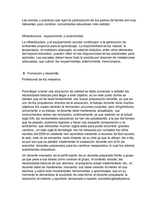 Las normas y prácticas que rigen la participación de los padres de familia son muy
relevantes para construir comunidades educativas más solidad.
Infraestructura, equipamiento y conectividad.
La infraestructura y el equipamiento escolar contribuyen a la generación de
ambientes propicios para el aprendizaje. La disponibilidad de luz natural, la
temperatura, el mobiliario adecuado, el material didáctico, entre otros elementos
del espacio educativo, pueden influir en las disposiciones de los estudiantes para
aprender. Las escuelas deben hacer todo lo posible por disponer de instalaciones
adecuadas, que cubran los requerimientos anteriormente mencionados.
III. Formación y desarrollo
Profesional de los maestros.
Para llegar a tener una educación de calidad se debe comenzar a señalar las
necesidades básicas para llegar a este objetivo; es en este punto donde se
plantea que es de base fundamental una buena preparación docente, ya que es
uno de los propulsores directos de la educación, el trabajo docente tiene muchos
objetivos los cuales también le demandan acciones conjuntas pero dirigiéndonos
únicamente a su trabajo, el docente debe mantenerse actualizado, sus
conocimientos deben ser renovados continuamente ya que estando en el actual
siglo XXI, las necesidades educativas se han ido actualizando a la par del tiempo
que ha pasado, podemos regresar y hacer una pequeña comparación y no
tendríamos que retroceder muchos siglos atrás para poder encontrar grandes
cambios , en este siglo la tecnología nos ha rebasado por completo los niños
nacidos del 2000 en adelante han aprendido mediante a recursos de fácil acceso,
la web, está no se encuentra nada distante de su vida ya que la utilizan día a día,
es por eso que se planteó implementar la evaluación docente con el fin de
encontrar docentes preparados para los cambios inesperados, lo cual los volvería
autodidactas educativos.
Un docente innovador es el perfil exacto de un docente preparado frente a grupo
ya que pese a sus tareas como conocer al grupo, el contexto escolar, las
necesidades básicas de sus alumnos, el programa actual implementado etc., el
docente debe de mantenerse innovando sus clase creando el interés en sus
alumnos y sobre todo mostrándoles herramientas y aprendizajes que en su
momento le demandara la sociedad, de esta forma el docente propulsaría la
educación al máximo y aportaría demasiado a nuestra sociedad globalizadora.
 