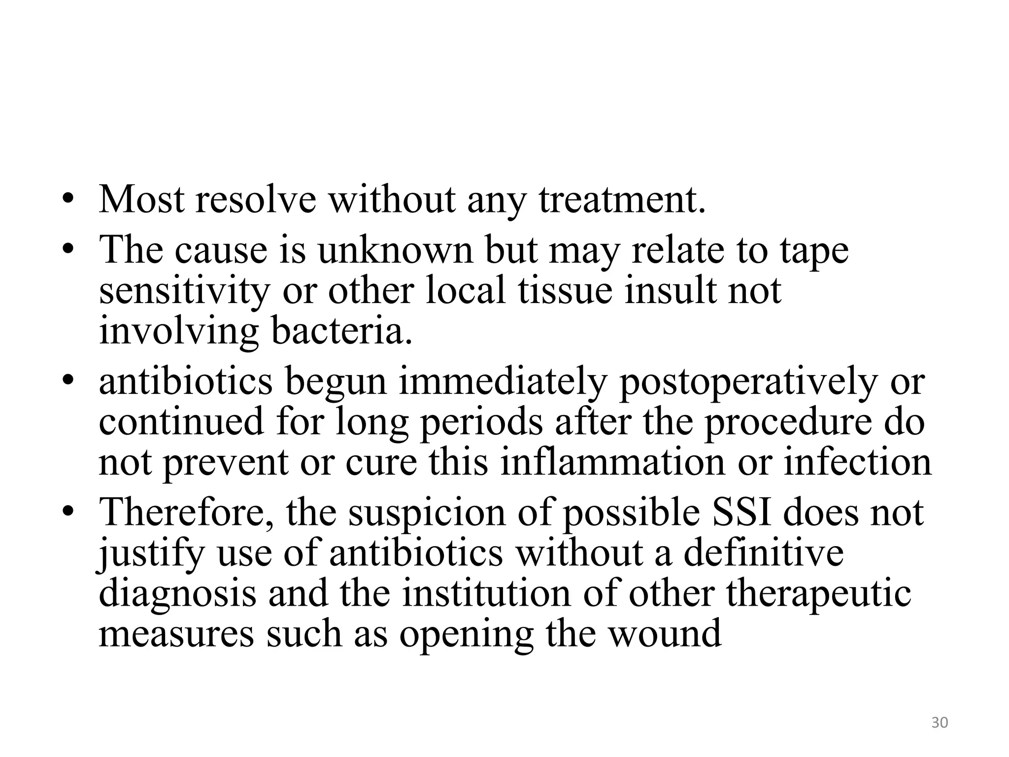 • Most resolve without any treatment.
• The cause is unknown but may relate to tape
sensitivity or other local tissue insult not
involving bacteria.
• antibiotics begun immediately postoperatively or
continued for long periods after the procedure do
not prevent or cure this inflammation or infection
• Therefore, the suspicion of possible SSI does not
justify use of antibiotics without a definitive
diagnosis and the institution of other therapeutic
measures such as opening the wound
30
 