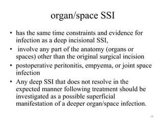 organ/space SSI
• has the same time constraints and evidence for
infection as a deep incisional SSI,
• involve any part of the anatomy (organs or
spaces) other than the original surgical incision
• postoperative peritonitis, empyema, or joint space
infection
• Any deep SSI that does not resolve in the
expected manner following treatment should be
investigated as a possible superficial
manifestation of a deeper organ/space infection.
28
 