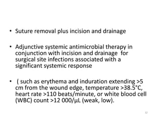 • Suture removal plus incision and drainage
• Adjunctive systemic antimicrobial therapy in
conjunction with incision and drainage for
surgical site infections associated with a
significant systemic response
• ( such as erythema and induration extending >5
cm from the wound edge, temperature >38.5°C,
heart rate >110 beats/minute, or white blood cell
(WBC) count >12 000/µL (weak, low).
32
 