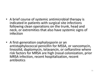 • A brief course of systemic antimicrobial therapy is
indicated in patients with surgical site infections
following clean operations on the trunk, head and
neck, or extremities that also have systemic signs of
infection
• A first-generation cephalosporin or an
antistaphylococcal penicillin for MSSA, or vancomycin,
linezolid, daptomycin, telavancin, or ceftaroline where
risk factors for MRSA are high (nasal colonization, prior
MRSA infection, recent hospitalization, recent
antibiotics
33
 