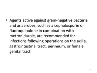 • Agents active against gram-negative bacteria
and anaerobes, such as a cephalosporin or
fluoroquinolone in combination with
metronidazole, are recommended for
infections following operations on the axilla,
gastrointestinal tract, perineum, or female
genital tract
34
 