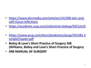 • https://www.ahcmedia.com/articles/141208-skin-and-
soft-tissue-infections
• https://academic.oup.com/cid/article-lookup/59/2/e10
• https://www.accp.com/docs/bookstore/psap/2015B1.S
ampleChapter.pdf
• Bailey & Love's Short Practice of Surgery 26E
(Williams, Bailey and Love's Short Practice of Surgery
• SRB MANUAL OF SURGERY
35
 