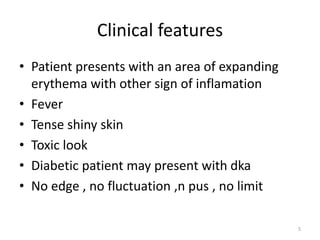 Clinical features
• Patient presents with an area of expanding
erythema with other sign of inflamation
• Fever
• Tense shiny skin
• Toxic look
• Diabetic patient may present with dka
• No edge , no fluctuation ,n pus , no limit
5
 