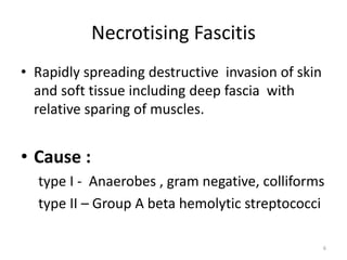 Necrotising Fascitis
• Rapidly spreading destructive invasion of skin
and soft tissue including deep fascia with
relative sparing of muscles.
• Cause :
type I - Anaerobes , gram negative, colliforms
type II – Group A beta hemolytic streptococci
6
 