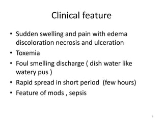 Clinical feature
• Sudden swelling and pain with edema
discoloration necrosis and ulceration
• Toxemia
• Foul smelling discharge ( dish water like
watery pus )
• Rapid spread in short period (few hours)
• Feature of mods , sepsis
9
 