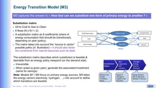 Yves Caseau - CCEM : System Dynamics for Earth Model – December 2023 15/40
Energy Transition Model (M3)
M3 captures the answer to « How fast can we substitute one form of primary energy to another ? »
Substitution matrix
 Oil to Coal to Gas to Clean
 6 flows (N x N-1 / 2)
 A substitution matrix as 6 coefficients (share of
energy consumption that should be transitioned),
depending on year (policy)
 The matrix takes into account the “source to vector”
possible paths (cf. illustration) – It should also factor
the constraints from natural resources such as steel.
Mobile storage
electricity Industry
transportation
Heat
Oll & Natural Gas
Coal
Clean Energy
Static storage &
distributed
Vectors
The substitution matrix describes which substitution is feasible &
desirable from an energy policy viewpoint (on the demand side)
 Irreversible
 When acted (a given year), generate the associated Investment
(same for savings)
Note: Models M1 / M2 focus on primary energy sources, M3 takes
the energy vectors (electricity, hydrogen, …) into account to define
which transitions are feasible
Substitution
Matrix
Changes
Energy
Source
Demand
New
Capacities
and
transfer
Reflects the
Energy
Transition
policy
Speed of
changed is
capped (max
from M1)
Energy demand
(M2) is balanced
between 4 sources
 