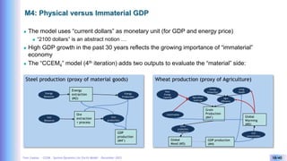 Yves Caseau - CCEM : System Dynamics for Earth Model – December 2023 18/40
M4: Physical versus Immaterial GDP
 The model uses “current dollars” as monetary unit (for GDP and energy price)
 “2100 dollars” is an abstract notion …
 High GDP growth in the past 30 years reflects the growing importance of “immaterial”
economy
 The “CCEM4” model (4th iteration) adds two outputs to evaluate the “material” side:
Steel production (proxy of material goods) Wheat production (proxy of Agriculture)
Energy
Resource
Energy
extraction
(M2)
Energy
Production
Iron
Resource
Ore
extraction
+ process
Iron
production
GDP
production
(M4’)
New
Energy
Capacity
Grain
Production
(M4’)
Agriculture
Land use
Catastrophes
Global
Warming
(M5)
Grain
production
/ inhabitant
GDP production
(M4)
Living
Health
Energy
Production
Agro
Efficiency
CO2
concentration
Global
Mood (M5)
 