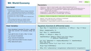 Yves Caseau - CCEM : System Dynamics for Earth Model – December 2023 19/40
M4: World Economy
Parameters
Equations (functions & differential state)
Data Model
Computes two trajectories
- expected gdp (maxout) without energy constraints
- gdp = constrained growth because of cancellation
GDP is produced from assets that grows according to
investments but require energy
Investments are a share of GDP that is reduced two
ways
- when energy price goes up, margins reduce
- activities that are cancelled require social
management which impairs the ability to invest
Mz(y) = Mz(y - 1) * (population(z,y) / population(z,y - 1)) * dGWz (y) + IGz(y - 1) * roi(z,y)
State Variables:
• Mz(y): theoretiocal “maxoutput” for zone z = gdp that
would have occurred if all necessary energy was
here
• Gz(y): gdp for zone z on year y (G(y) = Sz Gz(y)
• Iz(y): amounts of investments
• IGz(y): amounts of investments
• SCz(y): steel consummation for zone z at year y
• SP(y): steel price for year y
• IRatio(z) : part of gdp that zone z attributes to investments
• iRevenue(z): share of revenue that is invested
• Energy4steel(y) : energy needed to produce one ton of steel in year y
Gz(y) = Mz(y ) * (1 - impactCancel(z,p))
Iz(y) = Gz(y) * iRevenue(z) * (1 – margin(z,oilEquivent(y)) * (1 - impactCancel(z,p))
IGz (y) = Iz(y) - IEz(y)
oilEquivalent(y) = (SePe(y) * Poil(1) * Oe(y) / Pe(1)) / = (Sc Oe(y))
SCz(y) = Gz(y) / ironDensity(z,y)
Belief
SP(y) = SP(1) * (oilEquivalent(y) * energy4steel(y))/ (oilEquivalent(1)) * energy4steel(1))
Policy
• impact(z,p) : impact of cancel on gdp n zone z when oil-equivalent price is p
• margin(z,p) : impact on profits for remaining activities of zone z when oil-equivalent price is p
• roi(z,y) : expected return on investment (R/I) = additional gdp expected R for investment I
in future year y for zone z
• disasterLoss(z,T) : loss of gdp (%) when temperature raises to T
• ironDensity(z,y): density of iron in z economy (gdp / Gt of steel)
impactCancel(z,p) = alpha(z,y) * (CNz(y) / Uz(y) + Sz(y) + CNz(y) +
(1 – alpha(z,y)) * impact(z,OPe(y))
• Alpha(z,t) : fraction of energy that is “redistributed” with subsidy (versus free market)
dGWz(y) = (1 - GWz(y)) / (1 - GWz(y - 1))
GWz(y) = disasterLoss(T(y – 1))
 
