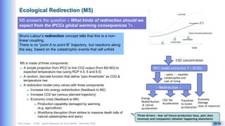 Yves Caseau - CCEM : System Dynamics for Earth Model – December 2023 20/40
Ecological Redirection (M5)
M5 answers the question « What kinds of redirection should we
expect from the IPCCs global warming consequences ?»
Bruno Latour’s redirection concept tells that this is a non-
linear coupling.
There is no “point A to point B” trajectory, but reactions along
the way, based on the catastrophic events that will unfold
M5 is made of three components:
 A simple projection from IPCC to link CO2 output (from M2-M3) to
expected temperature rise (using RCP 4.5, 6 and 8.5)
 A random, discrete function that define “pain thresholds” as CO2 &
temperature rise
 A redirection model (very naïve) with three components
 Increase into energy redistribution (feedback to M2)
 Increase CO2 tax (versus planned trajectory)
 Economic crisis (feedback to M4)
 Production capability damaged by warming
(e.g. agriculture)
 Workforce disruption (from strikes to massive death tolls of
natural catastrophes and wars)
IPCC model extraction T = f(CO2)
CO2 concentration
« pains » : weather
catastrophes and
cost of living
« Redirection »
Energy
Redistribution
& cancel
acceleration
Economy
Damage
(loss of resource)
CO2 Tax
Acceleration
Transition
to Green
acceleration
time
CO2(PPM)
Close Economy Branches
Température (C°)
catastrophe
catastrophe
Three drivers : fear (of future production loss), pain (less
revenue) and compassion (disaster happening elsewhere)
 