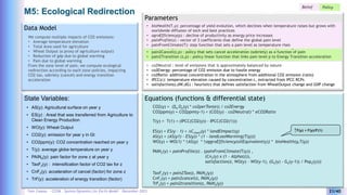 Yves Caseau - CCEM : System Dynamics for Earth Model – December 2023 21/40
M5: Ecological Redirection
Parameters
Equations (functions & differential state)
Data Model
We compute multiple impacts of CO2 emissions:
• Average temperature elevation
• Total Area used for agriculture
• Wheat Output (a proxy of agriculture output)
• Reduction of gdp due to global warming
• Pain due to global warming
From the zone level of pain, we compute ecological
redirection according to each zone policies, impacting
CO2 tax, sobriety (cancel) and energy transition
acceleration
CO2(y) = (Se Oe(y) * co2perTon(e)) / co2Energy
CO2ppm(y) = CO2ppm(y-1) + (CO2(y) – co2Neutral) * eCO2Ratio
State Variables:
• AS(y): Agricultural surface on year y
• ES(y) : Areal that was transferred from Agriculture to
Clean Energy Production
• WO(y): Wheat Output
• CO2(y): emission for year y in Gt
• CO2ppm(y): CO2 concentration reached on year y
• T(y): average globe temperature on year y
• PAINe(y): pain factor for zone z at year y
• TaxFz(y) : intensification factor of CO2 tax for z
• CnFz(y): acceleration of cancel (factor) for zone z
• TrF(y): acceleration of energy transition (factor)
• co2Neutral : level of emissions that is approximately balanced by nature
• co2Energy: percentage of CO2 emission due to fossile energy
• co2Ratio: additional concentration in the atmosphere from additional CO2 emission (ratio)
• IPCC(c): temperature elevation caused by concentration c, extracted from IPCC RCPs
• satisfaction(z,dW,dG) : heuristics that defines satisfaction from WheatOutput change and GDP change
Belief Policy
• pain2Tax(z,p) : Policy for zone z that links elevated pain level p to a percentage CO2 tax
• pain2Cancel(z,p) : policy that sets cancel acceleration (sobriety) as a function of pain
• pain2Transition (z,p) : policy linear function that links pain level p to Energy Transition acceleration
T(y) = T(1) + (IPCC(CO2(y)) – IPCC(CO2(1)))
PAINz(y) = painProfile(z) . (painFromClimate(T(y)) ,
(Cnz(y) x (1 – Alpha(z)),
satisfaction(z, WO(y) – WO(y-1), (Gz(y) - Gz(y-1)) / Popz(y)))
TaxFz(y) = pain2Tax(z, PAINz(y))
CnFz(y) = pain2cancel(z, PAINz(y))
TrFz(y) = pain2transition(z, PAINz(y))
ES(y) = ES(y – 1) + DCclean(y) * landEImpact(y)
AS(y) = (AS(y1) – ES(y)) * (1 – landLossWarming(T(y)))
WO(y) = WO(1) * ↑AS(y) * ↑aggroEfficiency(oilEquivalent(y)) * bioHealth(y,T(y))
• bioHealth(T,y): percentage of yield evolution, which declines when temperature raises but grows with
worldwide diffusion of tech and best practices
• agroEfficiency(p) : decline of productivity as energy price increases
• painProfile(z) : vector of 3 coefficients that define the global pain level
• painFromClimate(T): step function that sets a pain level as temperature rises
↑F(y) = F(y)/F(1)
 
