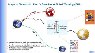 Yves Caseau - CCEM : System Dynamics for Earth Model – December 2023 3/40
Scope of Simulation : Earth’s Reaction to Global Warming (IPCC)
 We have the tools to adapt and mitigate (CO2 tax,
Energy source transition, …) but are slow to use them
 If we do not anticipate, adaptation will be forced upon us
 Redirection may cause irregular RCP
(representative carbon pathways)
fossil
clean
react anticipate
sobriety
redirection
BAU
warming
 