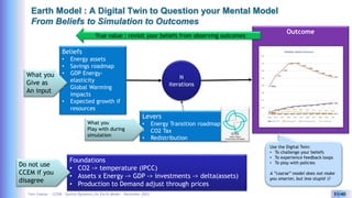Yves Caseau - CCEM : System Dynamics for Earth Model – December 2023 31/40
Earth Model : A Digital Twin to Question your Mental Model
From Beliefs to Simulation to Outcomes
Beliefs
• Energy assets
• Savings roadmap
• GDP Energy-
elasticity
• Global Warming
impacts
• Expected growth if
resources
Foundations
• CO2 -> temperature (IPCC)
• Assets x Energy -> GDP -> investments -> delta(assets)
• Production to Demand adjust through prices
What you
Give as
An input
Do not use
CCEM if you
disagree
Levers
• Energy Transition roadmap
• CO2 Tax
• Redistribution
Outcome
N
iterations
What you
Play with during
simulation
True value : revisit your beliefs from observing outcomes
GTES
Game-Theory
Evolutionary Simulation
Use the Digital Twin:
• To challenge your beliefs
• To experience feedback loops
• To play with policies
A ”coarse” model does not make
you smarter, but less stupid 
 