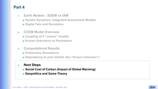 Yves Caseau - CCEM : System Dynamics for Earth Model – December 2023 32/40
Part 4
1. Earth Models : SDEM vs IAM
 System Dynamics, Integrated Assessment Models
 Digital Twin and Simulation
2. CCEM Model Overview
 Coupling of 5 “coarse” models
 Known Unknowns as Parameters
3. Computational Results
 Preliminary Simulations
 Dependency to prior beliefs (the “Known Unknown”)
4. Next Steps
 Social Cost of Carbon (Impact of Global Warming)
 Geopolitics and Game Theory
 