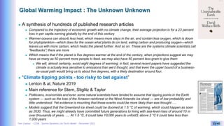 Yves Caseau - CCEM : System Dynamics for Earth Model – December 2023 33/40
Global Warming Impact : The Unknown Unknown
 A synthesis of hundreds of published research articles
 Compared to the trajectory of economic growth with no climate change, their average projection is for a 23 percent
loss in per capita earning globally by the end of this century
 Warmer oceans can absorb less heat, which means more stays in the air, and contain less oxygen, which is doom
for phytoplankton—which does for the ocean what plants do on land, eating carbon and producing oxygen—which
leaves us with more carbon, which heats the planet further. And so on. These are the systems climate scientists call
“feedbacks”; there are more
 Which means that if the planet is five degrees warmer at the end of the century, when projections suggest we may
have as many as 50 percent more people to feed, we may also have 50 percent less grain to give them
 We will, almost certainly, avoid eight degrees of warming; in fact, several recent papers have suggested the
climate is actually less sensitive to emissions than we’d thought, and that even the upper bound of a business-
as-usual path would bring us to about five degrees, with a likely destination around four.
 “Climate tipping points - too risky to bet against”
 Lenton & al, Nature 2019
 Main reference for Stern, Stiglitz & Taylor
 Politicians, economists and even some natural scientists have tended to assume that tipping points in the Earth
system — such as the loss of the Amazon rainforest or the West Antarctic ice sheet — are of low probability and
little understood. Yet evidence is mounting that these events could be more likely than was thought ….
 Models suggest that the Greenland ice sheet could be doomed at 1.5 °C of warming, which could happen as soon
as 2030. Thus, we might already have committed future generations to living with sea-level rises of around 10 m
over thousands of years. …. At 1.5 °C, it could take 10,000 years to unfold3; above 2 °C it could take less than
1,000 years
 