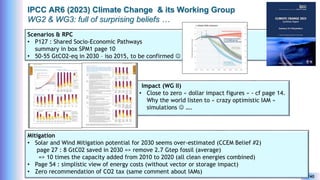 Yves Caseau - CCEM : System Dynamics for Earth Model – December 2023 34/40
IPCC AR6 (2023) Climate Change & its Working Group
WG2 & WG3: full of surprising beliefs …
Scenarios & RPC
• P127 : Shared Socio-Economic Pathways
summary in box SPM1 page 10
• 50-55 GtCO2-eq in 2030 – iso 2015, to be confirmed 
Impact (WG II)
• Close to zero « dollar impact figures » - cf page 14.
Why the world listen to « crazy optimistic IAM »
simulations  ….
Mitigation
• Solar and Wind Mitigation potential for 2030 seems over-estimated (CCEM Belief #2)
page 27 : 8 GtC02 saved in 2030 => remove 2.7 Gtep fossil (average)
=> 10 times the capacity added from 2010 to 2020 (all clean energies combined)
• Page 54 : simplistic view of energy costs (without vector or storage impact)
• Zero recommendation of CO2 tax (same comment about IAMs)
 