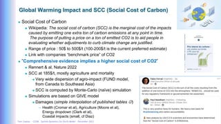 Yves Caseau - CCEM : System Dynamics for Earth Model – December 2023 35/40
Global Warming Impact and SCC (Social Cost of Carbon)
 Social Cost of Carbon
 Wikipedia: The social cost of carbon (SCC) is the marginal cost of the impacts
caused by emitting one extra ton of carbon emissions at any point in time.
The purpose of putting a price on a ton of emitted CO2 is to aid people in
evaluating whether adjustments to curb climate change are justified.
 Range of price : 50$ to 500$/t (100-200$/t is the current preferred estimate)
 Link with companies “benchmark price” of CO2
 ”Comprehensive evidence implies a higher social cost of CO2”
 Rennert & al, Nature 2022
 SCC at 185$/t, mostly agriculture and mortality
 Very wide dispersion of agro-impact (FUND model,
from Canada to Southeast Asia)
 SCC is computed by Monte-Carlo (naïve) simulation
 Simulations are based on GIVE model
 Damages (simple interpolation of published tables )
– Health (Cromar et al), Agriculture (Moore et al),
Energy dropdown (Clark et al),
Coastal impacts (small, cf Diaz)
 