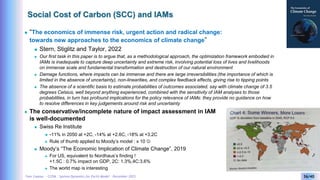 Yves Caseau - CCEM : System Dynamics for Earth Model – December 2023 36/40
Social Cost of Carbon (SCC) and IAMs
 “The economics of immense risk, urgent action and radical change:
towards new approaches to the economics of climate change”
 Stern, Stiglitz and Taylor, 2022
 Our first task in this paper is to argue that, as a methodological approach, the optimization framework embodied in
IAMs is inadequate to capture deep uncertainty and extreme risk, involving potential loss of lives and livelihoods
on immense scale and fundamental transformation and destruction of our natural environment
 Damage functions, where impacts can be immense and there are large irreversibilities (the importance of which is
limited in the absence of uncertainty), non-linearities, and complex feedback effects, giving rise to tipping points
 The absence of a scientific basis to estimate probabilities of outcomes associated, say with climate change of 3.5
degrees Celsius, well beyond anything experienced, combined with the sensitivity of IAM analyses to those
probabilities, in turn has profound implications for the policy relevance of IAMs: they provide no guidance on how
to resolve differences in key judgements around risk and uncertainty
 The conservative/incomplete nature of impact assessment in IAM
is well-documented
 Swiss Re Institute
 -11% in 2050 at +2C, -14% at +2.6C, -18% at +3.2C
 Rule of thumb applied to Moody’s model : x 10 
 Moody’s “The Economic Implication of Climate Change”, 2019
 For US, equivalent to Nordhaus’s finding !
+1.5C : 0.7% impact on GDP, 2C: 1.3%,4C:3.6%
 The world map is interesting
 