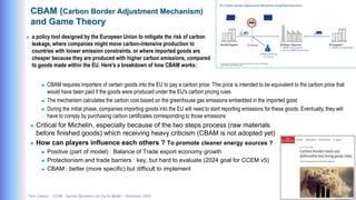 Yves Caseau - CCEM : System Dynamics for Earth Model – December 2023 37/40
CBAM (Carbon Border Adjustment Mechanism)
and Game Theory
 a policy tool designed by the European Union to mitigate the risk of carbon
leakage, where companies might move carbon-intensive production to
countries with looser emission constraints, or where imported goods are
cheaper because they are produced with higher carbon emissions, compared
to goods made within the EU. Here's a breakdown of how CBAM works:
 CBAM requires importers of certain goods into the EU to pay a carbon price. This price is intended to be equivalent to the carbon price that
would have been paid if the goods were produced under the EU's carbon pricing rules
 The mechanism calculates the carbon cost based on the greenhouse gas emissions embedded in the imported good
 During the initial phase, companies importing goods into the EU will need to start reporting emissions for these goods. Eventually, they will
have to comply by purchasing carbon certificates corresponding to those emissions
 Critical for Michelin, especially because of the two steps process (raw materials
before finished goods) which receiving heavy criticism (CBAM is not adopted yet)
 How can players influence each others ? To promote cleaner energy sources ?
 Positive (part of model) : Balance of Trade export economy growth
 Protectionism and trade barriers : key, but hard to evaluate (2024 goal for CCEM v5)
 CBAM : better (more specific) but difficult to implement
 
