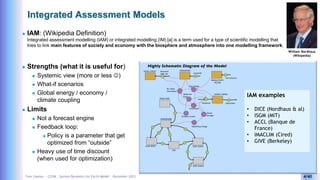Yves Caseau - CCEM : System Dynamics for Earth Model – December 2023 4/40
Integrated Assessment Models
 IAM: (Wikipedia Definition)
Integrated assessment modelling (IAM) or integrated modelling (IM) [a] is a term used for a type of scientific modelling that
tries to link main features of society and economy with the biosphere and atmosphere into one modelling framework.
William Nordhaus
(Wikipedia)
 Strengths (what it is useful for)
 Systemic view (more or less )
 What-if scenarios
 Global energy / economy /
climate coupling
 Limits
 Not a forecast engine
 Feedback loop:
 Policy is a parameter that get
optimized from “outside”
 Heavy use of time discount
(when used for optimization)
IAM examples
• DICE (Nordhaus & al)
• ISGM (MIT)
• ACCL (Banque de
France)
• IMACLIM (Cired)
• GIVE (Berkeley)
 