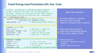 Yves Caseau - CCEM : System Dynamics for Earth Model – December 2023 42/40
Fossil Energy Input Parameters (Oil, Gas, Coal)
// inventory : use 2020 numbers + 2010_2020 consumption (40Gtep)
// in 2010 : inventory at 193, 2020 : 242 (+45 +40 consumption)
// key design : inventory at current price in 2010 = 70% of reserves ?
// we add +50GTep if price go very high (hard case = conservative)
Oil :: FiniteSupplier( index = 1,
inventory = affine(list(400,193.0), list(600, 290.0),
list(1600, 350), list(5000, 450.0)),
capacityGrowth = 6%, // adding capacity takes time/effort
threshold = 193.0 * 90%,
price = 410.0, // 60$ a baril -> 410$ a ton
capacityMax = Oil2010 * 110%, // a little elasticity
horizonFactor = 120%, // steers the capacity growth
sensitivity = 40%, // +25% price -> + 20% prod
production = Oil2010,
co2Factor = 3.15, // 1 Tep -> 3.15 T C02
co2Kwh = 270.0, // each kWh yields 270g of CO2
investPrice = 1.5, // same as gas ?
steelFactor = 10%) // part of investment that is linked to steel
Major Open Questions
1. Inventory (Reserves = f(price))
• Growth of Coal is unclear
• Reserves’ estimates seem to stabilize
2. Price sensitivity parameters
• Define the energy selling policies
• Price is only a signal in CCEM
3. Known knowns 
• Second eye is welcome to check for
mistakes
• Google + Web as the source
 