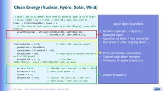 Yves Caseau - CCEM : System Dynamics for Earth Model – December 2023 43/40
Clean Energy (Nuclear, Hydro, Solar, Wind)
// 2010 : 35% of 21500TWh, from 7500 to 10400 in 2020 (0.64 to 0.89)
// Clean: 1500$ / kW -> 1.6Mwh -> 10.9 B$ / GToe (low end) to
Clean :: InfiniteSupplier( index = 4,
// this line reflect current capacity to add (GTep/y), grows with
biofuels
growthPotential = affine(list(200,0.02),list(500,0.11),
list(1000,0.15),list(6000,0.3)),
horizonFactor = 110%, // steers the capacity growth
production = Clean2010,
capacityMax = Clean2010 * 110%,
sensitivity = 50%, // expected price growth expressed
as % of GDP growth
investPrice = 11.0, // nuclear =
1000e/(MWh/y), green = 800-1500e/MWh (will go down)
price = 550.0, // 50e/MWh (nuc/ charbon) -> 80e in 2020
co2Factor = 0.0, // What clean means :)
co2Kwh = 0.0,
steelFactor = 40%) // typical for 1MW wind: 3.2Me cost,
// 460T steel, 1.7Me cost of steel
Major Open Questions
1. Growth capacity ( = f(price))
• Disputed topic
• Question of steel / raw materials
• But price of solar is going down …
2. Price sensitivity parameters
• Shared with other energies
• Influence on price trajectory
3. Known knowns 
 