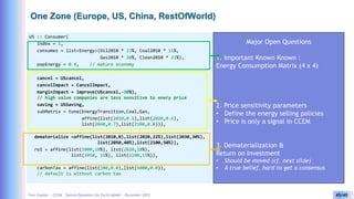 Yves Caseau - CCEM : System Dynamics for Earth Model – December 2023 45/40
One Zone (Europe, US, China, RestOfWorld)
US :: Consumer(
index = 1,
consumes = list<Energy>(Oil2010 * 23%, Coal2010 * 11%,
Gas2010 * 20%, Clean2010 * 21%),
popEnergy = 0.4, // mature economy
cancel = UScancel,
cancelImpact = CancelImpact,
marginImpact = improve(UScancel,-30%),
// high value companies are less sensitive to enery price
saving = USSaving,
subMatrix = tune(EnergyTransition,Coal,Gas,
affine(list(2010,0.1),list(2020,0.6),
list(2040,0.7),list(2100,0.8))),
dematerialize =affine(list(2010,0),list(2020,22%),list(2030,30%),
list(2050,40%),list(2100,50%)),
roI = affine(list(2000,18%), list(2020,18%),
list(2050, 16%), list(2100,15%)),
carbonTax = affine(list(380,0.0),list(6000,0.0)),
// default is without carbon tax
Major Open Questions
1. Important Known Known :
Energy Consumption Matrix (4 x 4)
2. Price sensitivity parameters
• Define the energy selling policies
• Price is only a signal in CCEM
3. Dematerialization &
Return on Investment
• Should be moved (cf. next slide)
• A true belief, hard to get a consensus
 