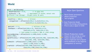 Yves Caseau - CCEM : System Dynamics for Earth Model – December 2023 47/40
World
World :: WorldEconomy(
wheatProduction = 0.66, // in giga tons
techFactor = 1%, // improvement of techno, annual rate
(different from savings) - 5% gain every 10 years
steelPrice = 3800.0, // $/tonne
energy4steel = affine(list(2000,0.5),list(2020,0.45),
list(2050,0.6),list(2100,1)),
agroLand = 17.6, // millions of km2
landImpact = affine(list(2000,8.0), list(2020,10.0),
list(2050,20.0), list(2100,15.0)),
// land needed to produce 1 MWh of clean energy
lossLandWarming = affine(list(0.0,100%),list(2.0,96%),
list(4,90%)),
agroEfficiency = affine(list(400,100%),list(600,96%), list(1000,92%),
list(2000, 85%), list(5000,75%)),
bioHealth = affine(list(0.0,100%),list(1.0,98%),
list(2.0,96%),list(4.0,90%)),
cropYield = affine(list(2000,100%),list(2020,115%),
list(2050,130%),list(2100,150%))
)
Major Open Questions
1. World Global parameters
• Wheat production
• Tech progress
2. Steel Production Model
• Define the energy selling policies
• Price is only a signal in CCEM
3. Wheat Production model
• Impact of new energy on land
• Impact of global worming
• Yield is expected tech progress
while bioHealth is the negative
consequence of warming
 