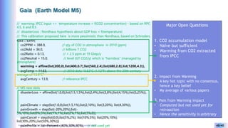Yves Caseau - CCEM : System Dynamics for Earth Model – December 2023 48/40
Gaia (Earth Model M5)
// warming: IPCC input => temperature increase = f(CO2 concentrartion) - based on RPC
4.5, 6 and 8.5
// disasterLoss : Nordhaus hypothesis about GDP loss = f(temperature)
// This calibration proposed here is more pessimistic than Nordhaus, based on Schroders.
Gaia :: Earth(
co2PPM = 388.0, // qty of CO2 in atmosphere in 2010 (ppm)
co2Add = 34.0, // billions T CO2
co2Ratio = 0.13, // + 2.5 ppm at 19 Gtep/y
co2Neutral = 15.0, // level (GT CO2/y) which is "harmless" (managed by
atmosphere)
warming = affine(list(200,0),list(400,0.7),list(560,2.4),list(680,2.8),list(1200,4.3)),
avgTemp = 14.63, // 2010 data "0.62°C (1.12°F) above the 20th century
average of 13.9°C"
avgCentury = 13.9, // reference IPCC
// M5 new slots
disasterLoss = affine(list(1.0,0),list(1.5,1.5%),list(2,4%),list(3,8%),list(4,15%),list(5,25%)),
painClimate = step(list(1.0,0),list(1.5,1%),list(2,10%), list(3,20%), list(4,30%)),
painGrowth = step(list(-20%,20%),list(-
5%,10%),list(0%,5%),list(1%,1%),list(2%,1%),list(3%,0)),
painCancel = step(list(0,0),list(5%,2%), list(10%,5%), list(20%,10%),
list(30%,20%),list(50%,30%)))
painProfile = list<Percent>(40%,30%,30%), // not used yet
Major Open Questions
1. CO2 accumulation model
• Naïve but sufficient
• Warming from CO2 extracted
from IPCC
2. Impact from Warming
• A key hot topic with no consensus,
hence a key belief
• My average of various papers
3. Pain from Warming impact
• Computed but not used yet for
retroaction
• Hence the sensitivity is arbitrary
 
