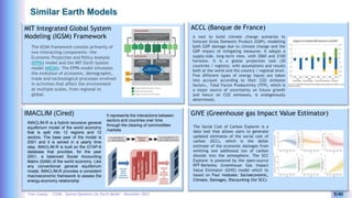 Yves Caseau - CCEM : System Dynamics for Earth Model – December 2023 5/40
Similar Earth Models
ACCL (Banque de France)
GIVE (Greenhouse gas Impact Value Estimator)
MIT Integrated Global System
Modeling (IGSM) Framework
The IGSM framework consists primarily of
two interacting components—the
Economic Projection and Policy Analysis
(EPPA) model and the MIT Earth System
model (MESM). The EPPA model simulates
the evolution of economic, demographic,
trade and technological processes involved
in activities that affect the environment
at multiple scales, from regional to
global.
The Social Cost of Carbon Explorer is a
data tool that allows users to generate
updated estimates of the social cost of
carbon (SCC), which is the dollar
estimate of the economic damages from
emitting one additional ton of carbon
dioxide into the atmosphere. The SCC
Explorer is powered by the open-source
RFF-Berkeley Greenhouse Gas Impact
Value Estimator (GIVE) model which iis
based on Four modules: Socioeconomic,
Climate, Damages, Discounting (for SCC)
IMACLIM (Cired)
IMACLIM-R is a hybrid recursive general
equilibrium model of the world economy
that is split into 12 regions and 12
sectors. The base year of the model is
2001 and it is solved in a yearly time
step. IMACLIM-R is built on the GTAP-6
database that provides, for the year
2001, a balanced Social Accounting
Matrix (SAM) of the world economy. Like
any conventional general equilibrium
model, IMACLIM-R provides a consistent
macroeconomic framework to assess the
energy-economy relationship
It represents the interactions between
sectors and countries over time
through the clearing of commodities
markets
A tool to build climate change scenarios to
forecast Gross Domestic Product (GDP), modelling
both GDP damage due to climate change and the
GDP impact of mitigating measures. It adopts a
supply-side, long-term view, with 2060 and 2100
horizons. It is a global projection tool (30
countries / regions), with assumptions and results
both at the world and the country / regional level.
Five different types of energy inputs are taken
into account according to their CO2 emission
factors., Total Factor Productivity (TFP), which is
a major source of uncertainty on future growth
and hence on CO2 emissions, is endogenously
determined,
 