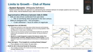 Yves Caseau - CCEM : System Dynamics for Earth Model – December 2023 6/40
Limits to Growth – Club of Rome
 System Dynamic: (Wikipedia Definition)
System dynamics (SD) is an approach to understanding the nonlinear behavior of complex systems over time using
stocks, flows, internal feedback loops, table functions and time delays.
 Highlights from LtG (World3)
 The human economy is now using many critical resources and producing
wastes at rates that are not sustainable. Sources are being depleted. Sinks
are filling and, in some cases, overflowing.
 There is such an enormous amount of coal that we believe its use will be
limited by the atmospheric sink for carbon dioxide. Oil may be limited at
both ends
 World3 is a model designed to explore the behavior modes of an
interconnected, nonlinear, delayed-response, limited system. It is not
intended to spell out an exact prediction for the future or a detailed plan for
action
 Gaya Herington, “Five Insights for avoiding Global Collapse”
 Post-validation of LtG model, 30 years later …
 Earth for All: A Survival Guide for Humanity
 Two novelties included in the model are the Social Tension Index and the
Average Wellbeing Index.
Approximative difference between IAMs & SDEM
• IAMs are data-driven (calibrated from past data)
• Risk of overfitting when projected in the next century
• SDEM are designed from « first principles »
• Crude calibration / focus on orders of magnitude
 