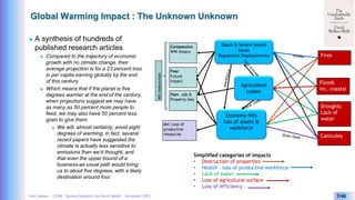 Yves Caseau - CCEM : System Dynamics for Earth Model – December 2023 7/40
Global Warming Impact : The Unknown Unknown
 A synthesis of hundreds of
published research articles
 Compared to the trajectory of economic
growth with no climate change, their
average projection is for a 23 percent loss
in per capita earning globally by the end
of this century
 Which means that if the planet is five
degrees warmer at the end of the century,
when projections suggest we may have
as many as 50 percent more people to
feed, we may also have 50 percent less
grain to give them
 We will, almost certainly, avoid eight
degrees of warming; in fact, several
recent papers have suggested the
climate is actually less sensitive to
emissions than we’d thought, and
that even the upper bound of a
business-as-usual path would bring
us to about five degrees, with a likely
destination around four.
Simplified categories of impacts
• Destruction of properties
• Health – loss of productive workforce
• Lack of water
• Loss of agricutural surface
• Loss of efficiency
Canicules
Droughts
Lack of
water
Floods
inc. coastal
Fires
Compassion
WW misery
Fear
Future
impact
Pain Job &
Property loss
Death & Severe Health
Issues
Population Displacements
Agriculture
Losses
Economy Hits
loss of assets &
workforce
M4: Loss of
productive
resources
M5:redirection
 