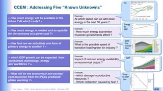 Yves Caseau - CCEM : System Dynamics for Earth Model – December 2023 8/40
CCEM : Addressing Five “Known Unknowns”
« How much energy will be available in the
future ? At which costs? »
« How much energy is needed and acceptable
for the economy at a given cost ?»
Example:
At which speed can we add clean
energy in the next 30 years ?
EIA
« How fast can we substitute one form of
primary energy to another ? »
« What will be the economical and societal
consequences from the IPCCs predicted
global warming ?»
« which GDP growth can be expected from
investment, technology, energy
and workforce ? »
Example:
- How much energy subvention
must/can governments afford ?
Energy
To
GDP
Example:
What is the possible speed of
transition fossil>green for industry ?
2050
Eco
transition
Plan
Example:
Impact of reduced energy availability
on economical output ?
GDP
2050
Example:
- which damage to productive
resources ?
- Which redirection caused by fear ?
Temp
to GDP
loss
 