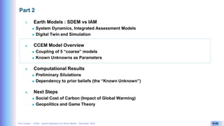 Yves Caseau - CCEM : System Dynamics for Earth Model – December 2023 9/40
Part 2
1. Earth Models : SDEM vs IAM
 System Dynamics, Integrated Assessment Models
 Digital Twin and Simulation
2. CCEM Model Overview
 Coupling of 5 “coarse” models
 Known Unknowns as Parameters
3. Computational Results
 Preliminary Silulations
 Dependency to prior beliefs (the “Known Unknown”)
4. Next Steps
 Social Cost of Carbon (Impact of Global Warming)
 Geopolitics and Game Theory
 