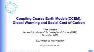 Yves Caseau - CCEM : System Dynamics for Earth Model – December 2023 1/40
Coupling Coarse Earth Models(CCEM),
Global Warming and Social Cost of Carbon
Yves Caseau
National Academy of Technologies of France (NATF)
December 2023
2023 Wrap-up Presentation
Latest update : December 25th, 2023
 