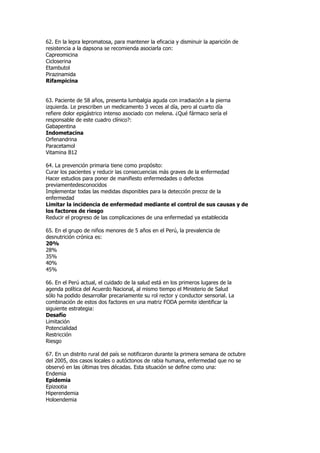 62. En la lepra lepromatosa, para mantener la eficacia y disminuir la aparición de
resistencia a la dapsona se recomienda asociarla con:
Capreomicina
Cicloserina
Etambutol
Pirazinamida
Rifampicina


63. Paciente de 58 años, presenta lumbalgia aguda con irradiación a la pierna
izquierda. Le prescriben un medicamento 3 veces al día, pero al cuarto día
refiere dolor epigástrico intenso asociado con melena. ¿Qué fármaco sería el
responsable de este cuadro clínico?:
Gabapentina
Indometacina
Orfenandrina
Paracetamol
Vitamina B12

64. La prevención primaria tiene como propósito:
Curar los pacientes y reducir las consecuencias más graves de la enfermedad
Hacer estudios para poner de manifiesto enfermedades o defectos
previamentedesconocidos
Implementar todas las medidas disponibles para la detección precoz de la
enfermedad
Limitar la incidencia de enfermedad mediante el control de sus causas y de
los factores de riesgo
Reducir el progreso de las complicaciones de una enfermedad ya establecida

65. En el grupo de niños menores de 5 años en el Perú, la prevalencia de
desnutrición crónica es:
20%
28%
35%
40%
45%

66. En el Perú actual, el cuidado de la salud está en los primeros lugares de la
agenda política del Acuerdo Nacional, al mismo tiempo el Ministerio de Salud
sólo ha podido desarrollar precariamente su rol rector y conductor sensorial. La
combinación de estos dos factores en una matriz FODA permite identificar la
siguiente estrategia:
Desafío
Limitación
Potencialidad
Restricción
Riesgo

67. En un distrito rural del país se notificaron durante la primera semana de octubre
del 2005, dos casos locales o autóctonos de rabia humana, enfermedad que no se
observó en las últimas tres décadas. Esta situación se define como una:
Endemia
Epidemia
Epizootia
Hiperendemia
Holoendemia
 