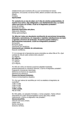 establecimiento para el próximo año va a ser incrementada de manera
significativa. De acuerdo a la técnica FODA, deberá considerar este dato como:
Desafío
Fortaleza
Oportunidad

75. Lactante de un mes de edad, con 5 días de vómitos postprandiales. Al
examen luce activo, algo adelgazado y con deshidratación leve. La madre
refiere que lacta con avidez. ¿Cuál es el diagnóstico probable?:
Atresia de esófago.
Bandeletas de Ladd.
Estenosis hipertrófica del píloro.
Obstrucción intestinal.
Reflujo gastroesofágico.

76. Niña de 3 años con abundante movilización de secreciones bronquiales,
diaforesis y somnolencia, sin respuesta a repetidas nebulizaciones con beta-
2 agonista y bromuro de ipratropio. Al examen pupilas mióticas y
fasciculaciones musculares. ¿Cuál es el diagnóstico probable?:
Bronquiolitis.
Bronquitis aguda.
Intoxicación por atropínicos.
Intoxicación por inhibidor de colinesterasa.
Reacción anafiláctica.

77. En la terapia de la hiponatremia severa sintomática se utiliza ClNa al 3%. ¿Qué
cantidad de mEq de sodio contiene dicha solución?:
0,3 mEq/mL.
0,5 mEq/mL.
0,9 mEq/mL.
1,1 mEq/mL.
0,75 mEq/mL.

78. Niño de 6 años con lesiones purpúricas palpables localizadas
predominantemente en miembros inferiores. ¿Cuál es el diagnóstico probable?:
Coagulación intravascular diseminada.
Deficiencia de factores de coagulación.
Deficiencia de vitamina K.
Púrpura de Henoch-Schönlein.
Púrpura trombocitopénica idiopática.

79. ¿Con qué valores de neutrófilos por mm3 se establece el diagnóstico de
neutrofilia?:
3.500 a 5.500.
5.500 a 6.500.
6.500 a 7.500.
7.500 a 8.500.
Más de 9.000.

80. Niño pálido, con párpados hinchados y «orinas cargadas». Padres refieren
antecedente de cuadro faringoamigdaliano quince días antes, tratado
médicamente. ¿Cuál es el diagnóstico más probable?:
Glomerulonefritis.
Infección del tracto urinario.
Litiasis renal.
Nefritis intersticial.
Síndrome nefrótico.
 