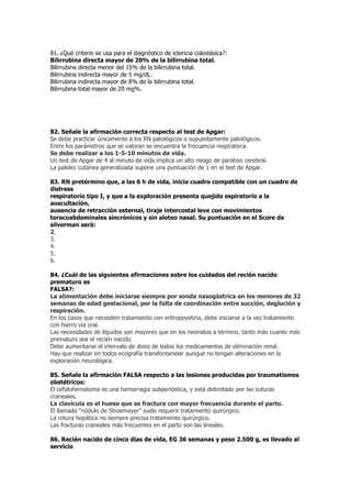 81. ¿Qué criterio se usa para el diagnóstico de ictericia colestásica?:
Bilirrubina directa mayor de 20% de la bilirrubina total.
Bilirrubina directa menor del 15% de la bilirrubina total.
Bilirrubina indirecta mayor de 5 mg/dL.
Bilirrubina indirecta mayor de 8% de la bilirrubina total.
Bilirrubina total mayor de 20 mg%.




82. Señale la afirmación correcta respecto al test de Apgar:
Se debe practicar únicamente a los RN patológicos o supuestamente patológicos.
Entre los parámetros que se valoran se encuentra la frecuencia respiratoria.
Se debe realizar a los 1-5-10 minutos de vida.
Un test de Apgar de 4 al minuto de vida implica un alto riesgo de parálisis cerebral.
La palidez cutánea generalizada supone una puntuación de 1 en el test de Apgar.

83. RN pretérmino que, a las 6 h de vida, inicia cuadro compatible con un cuadro de
distress
respiratorio tipo I, y que a la exploración presenta quejido espiratorio a la
auscultación,
ausencia de retracción esternal, tiraje intercostal leve con movimientos
toracoabdominales sincrónicos y sin aleteo nasal. Su puntuación en el Score de
silverman será:
2.
3.
4.
5.
6.

84. ¿Cuál de las siguientes afirmaciones sobre los cuidados del recién nacido
prematuro es
FALSA?:
La alimentación debe iniciarse siempre por sonda nasogástrica en los menores de 32
semanas de edad gestacional, por la falta de coordinación entre succión, deglución y
respiración.
En los casos que necesiten tratamiento con eritropoyetina, debe iniciarse a la vez tratamiento
con hierro vía oral.
Las necesidades de líquidos son mayores que en los neonatos a término, tanto más cuanto más
prematuro sea el recién nacido.
Debe aumentarse el intervalo de dosis de todos los medicamentos de eliminación renal.
Hay que realizar en todos ecografía transfontanelar aunque no tengan alteraciones en la
exploración neurológica.

85. Señale la afirmación FALSA respecto a las lesiones producidas por traumatismos
obstétricos:
El cefalohematoma es una hemorragia subperióstica, y está delimitado por las suturas
craneales.
La clavícula es el hueso que se fractura con mayor frecuencia durante el parto.
El llamado “nódulo de Stroemayer” suele requerir tratamiento quirúrgico.
La rotura hepática no siempre precisa tratamiento quirúrgico.
Las fracturas craneales más frecuentes en el parto son las lineales.

86. Recién nacido de cinco días de vida, EG 36 semanas y peso 2.500 g, es llevado al
servicio
 