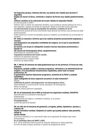 de Urgencias porque, mientras dormía, sus padres han notado que durante 5
segundos
dejaba de mover el tórax, volviendo a respirar de forma muy rápida posteriormente.
No
refieren cambios en la coloración de la piel. Señale la respuesta FALSA:
Es más frecuente en RNPT.
Estamos ante un patrón de respiración periódica, que consiste en pausas apneicas de cinco a
diez segundos, seguidas de tandas de respiración rápida durante diez quince segundos.
Lo más frecuente es que se acompañen de cianosis y cambios en la FC.
Generalmente persiste de forma intermitente hasta alcanzar las treinta y seis semanas de edad
postconcpcional.
Puede reducirse el número de episodios apneicos mediante una transfusión de concentrado de
hematíes
87. Ante un neonato a término que tras cesárea presenta precozmente taquipnea y
cianosis
que desaparece con pequeñas cantidades de oxígeno, en el que la auscultación
pulmonar
es normal y en el que la radiografía muestra marcas vasculares prominentes y
líquido en
las cisuras sin broncograma aéreo, sospecharemos:
Enfermedad de membrana hialina.
Taquipnea transitoria del recién nacido.
Síndrome de aspiración meconial.
Persistencia de la circulación fetal.
Síndrome de Wilson-Mikity.

88. 7. RN de 35 semanas de edad gestacional que en las primeras 12 horas de vida,
presenta
taquipnea, quejido audible y cianosis progresiva, refractaria a la administración de
oxígeno. A la auscultación encontramos crepitantes, sobre todo en bases
pulmonares. En
la gasometría aparece hipoxemia progresiva, aumento de la PCO2 y acidosis
metabólica.
¿Qué radiografía de tórax esperaría encontrar en este momento?:
Normal.
Infiltrado de patrón reticulogranular con broncograma aéreo.
Hiperinsuflación y aumento de las marcas vasculares, sin broncograma.
Patrón de esponja.
Borde de ambos pulmones colapsados.

89. En el tratamiento de la EMH se incluyen las siguientes medidas, EXCEPTO:
Administración de surfactante endotraqueal.
Antibioterapia.
Administración de oxígeno y ventilación mecánica, si es preciso.
Prostaglandinas.
Control del aporte de líquidos.

90. Un niño de 42 semanas de gestación, arrugado, pálido, hipotónico, apneico y
cubierto de
líquido amniótico verdoso. Respecto al cuadro que puede padecer este paciente,
señale la
opción FALSA:
La primera maniobra en su reanimación debe ser la aspiración de tráquea bajo visión
laringoscópica.
Es un patología típica de RNPT y RNT.
El E. coli es el germen más frecuente de infección bacteriana en estos pacientes.
En la Rx de tórax es típico encontrar un patrón de atrapamiento aéreo.
 