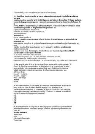 Esta patología produce una llamativa hipertensión pulmonar.

91. Un niño a término recibe al nacer asistencia respiratoria con bolsa y máscara
con una
presión máxima superior a 20 cmH2O por un período de 3 minutos. Al llegar a planta
presenta taquipnea, ronquidos y cianosis con desviación a la derecha del choque de
la
punta. El tórax es asimétrico, y a la auscultación se evidencia hipoventilación en el
hemitórax izquierdo. El diagnóstico más probable es:
Sepsis por estreptococo del grupo B.
Síndrome de corazón izquierdo hipoplásico.
Neumomediastino.
Neumotórax.
Fístula traqueoesofágica.
92. A la consulta nos traen una niña de 7 años de edad porque su abuewla le ha
apreciado un
arco plantar excesivo. Al explorarle apreciamos en ambos pies, efectivamente, un
arco
plantar longitudinal excesivo con apoyo exclusivo en talón y cabezas de
metatarsianos, así
como un leve varo de retropié. ¿Cuál debería ser nuestra siguiente actitud?:
Exploración neurológica detallada.
Es la actitud normal del pie a esa edad.
Resonancia magnética y/o TAC para descartar coaliciones tarsales.
Yesos progresivos para corregir la deformidad.
Plantillas con cuña de base medial para el varo de retropié y soporte del arco londitudinal.

93. De acuerdo a las técnicas de planificación del sector público, el enunciado: "El
Centro de Salud tiene que proteger la dignidad personal, promoviendo la salud,
previniendo las enfermedades y garantizando la atención integral de salud de
toda la población residente en su ámbito de influencia", corresponde a una
definición de la:
Imagen – horizonte
Imagen – objetivo
Meta – estrategia
Misión
Visión

94. El cuadro muestra los resultados de un estudio para determinar la asociación
entre la exposición a un tóxico durante la gestación y la presencia de
malformaciones congénitas. La exposición se determinó aplicando una encuesta
a las madres luego del nacimiento de su hijo. ¿Cuál será el valor de la medida de
asociación epidemiológica que corresponde?:
0,1
0,2
2,8
3,2
7,5

95. Cuando tenemos un conjunto de datos agrupados y ordenados y la variable en
estudio es discontinua o discreta, la mejor forma de representar gráficamente los
datos es:
Gráfico de barras
Histograma
Ojiva
Polígono de frecuencia
Tendencias
 