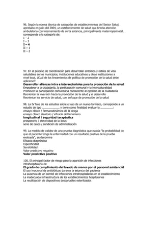 96. Según la norma técnica de categorías de establecimientos del Sector Salud,
aprobada en julio del 2004, un establecimiento de salud que brinda atención
ambulatoria con internamiento de corta estancia, principalmente maternoperinatal,
corresponde a la categoría de:
I–2
I–3
I–4
II – 1
II – 2




97. En el proceso de coordinación para desarrollar entornos y estilos de vida
saludables en los municipios, instituciones educativas y otras instituciones a
nivel local, ¿Cuál de los lineamientos de política de promoción de la salud debe
aplicarse?:
Desarrollar alianzas intra e intersectoriales para la promoción de la salud
Empoderar a la ciudadanía, la participación comunal y la interculturalidad
Promover la participación comunitaria conducente al ejercicio de la ciudadanía
Reorientar la inversión hacia la promoción de la salud y el desarrollo
Reorientar los servicio de salud, con enfoque de promoción de la salud

98. La IV fase de los estudios sobre el uso de un nuevo fármaco, corresponde a un
estudio de tipo ..................... y tiene como finalidad evaluar la ...............:
ensayo clínico / farmacodinámica de la droga
ensayo clínico aleatorio / eficacia del fenómeno
longitudinal / seguridad terapéutica
prospectivo / efectividad de la dosis
serie de casos / condición de administración

99. La medida de validez de una prueba diagnóstica que evalúa "la probabilidad de
que el paciente tenga la enfermedad con un resultado positivo de la prueba
evaluada", se denomina
Eficacia diagnóstica
Especificidad
Sensibilidad
Valor predictivo negativo
Valor predictivo positivo

100. El principal factor de riesgo para la aparición de infecciones
intrahospitalaria es:
El grado de cumplimiento del lavado de manos por el personal asistencial
El uso irracional de antibióticos durante la estancia del paciente
La ausencia de un comité de infecciones intrahospitalarias en el establecimiento
La inadecuada infraestructura de los establecimientos hospitalarios
La reutilización de dispositivos descartables esterilizados
 